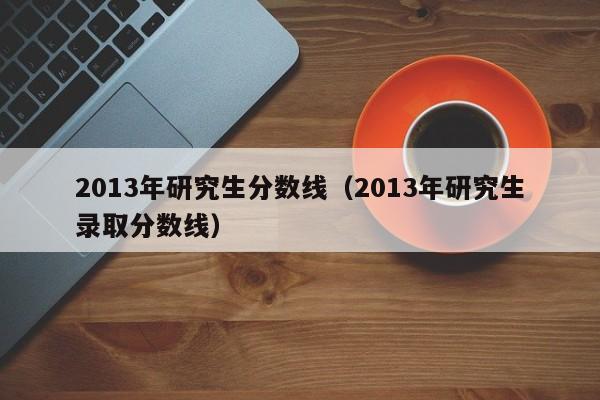 2013年研究生分数线（2013年研究生录取分数线）