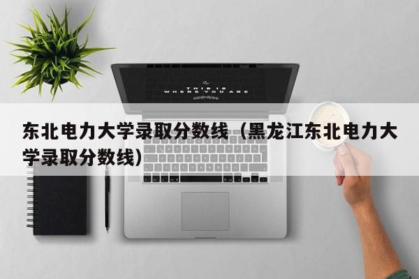 东北电力大学录取分数线（黑龙江东北电力大学录取分数线）