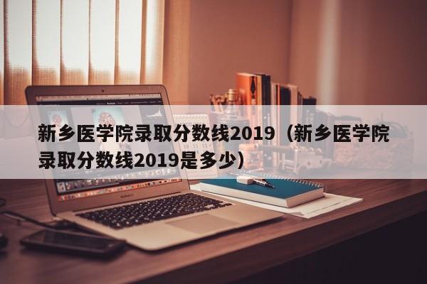 新乡医学院录取分数线2019（新乡医学院录取分数线2019是多少）