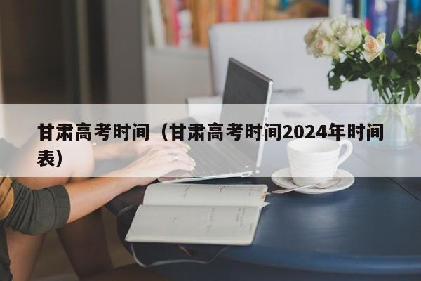 甘肃高考时间（甘肃高考时间2024年时间表）