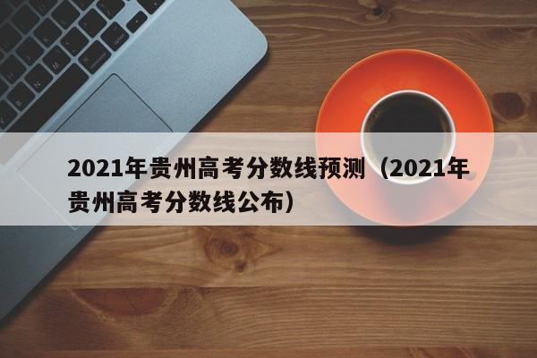 2021年贵州高考分数线预测（2021年贵州高考分数线公布）