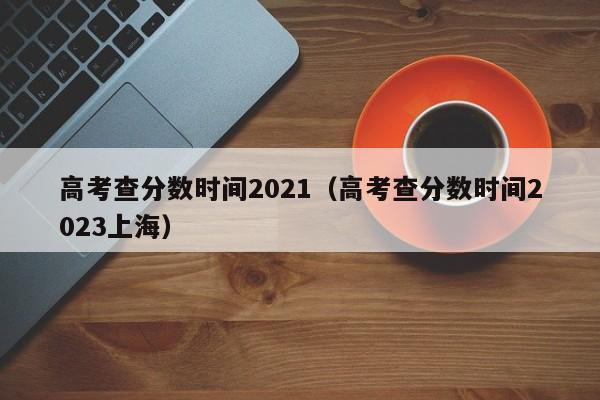 高考查分数时间2021（高考查分数时间2023上海）