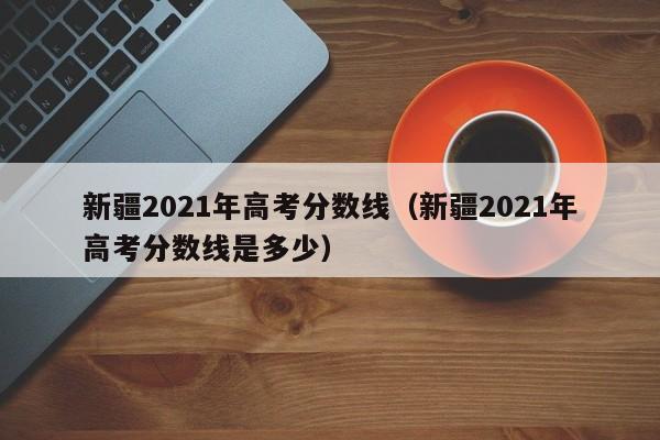 新疆2021年高考分数线（新疆2021年高考分数线是多少）