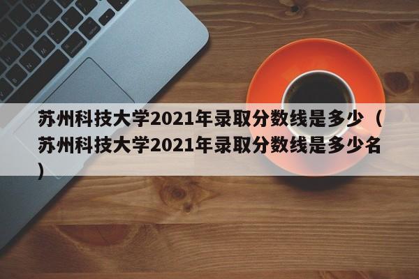 苏州科技大学2021年录取分数线是多少（苏州科技大学2021年录取分数线是多少名）