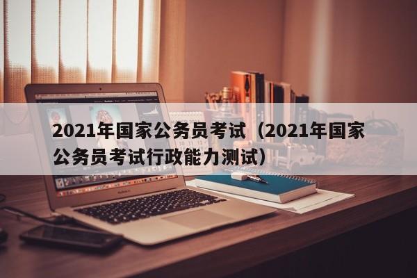 2021年国家公务员考试（2021年国家公务员考试行政能力测试）