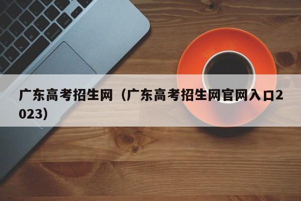 广东高考招生网（广东高考招生网官网入口2023）