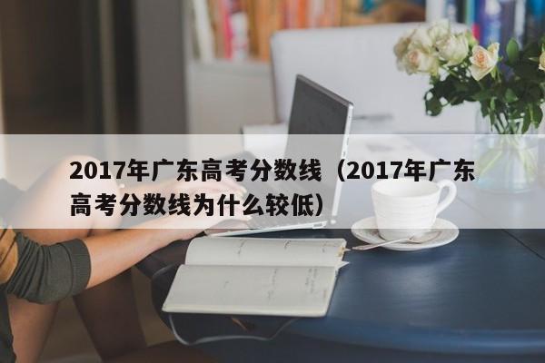 2017年广东高考分数线（2017年广东高考分数线为什么较低）