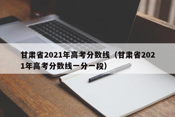 甘肃省2021年高考分数线（甘肃省2021年高考分数线一分一段）