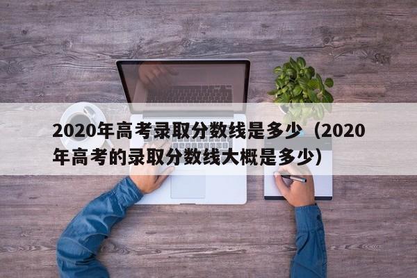 2020年高考录取分数线是多少（2020年高考的录取分数线大概是多少）