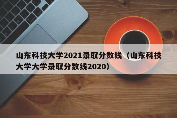 山东科技大学2021录取分数线（山东科技大学大学录取分数线2020）