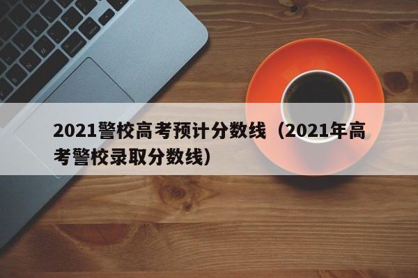 2021警校高考预计分数线（2021年高考警校录取分数线）