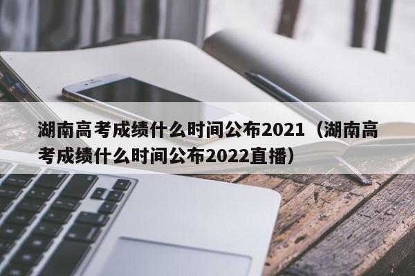 湖南高考成绩什么时间公布2021（湖南高考成绩什么时间公布2022直播）