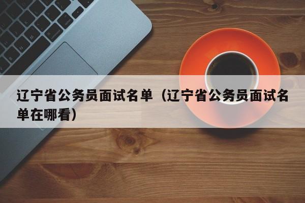 辽宁省公务员面试名单（辽宁省公务员面试名单在哪看）