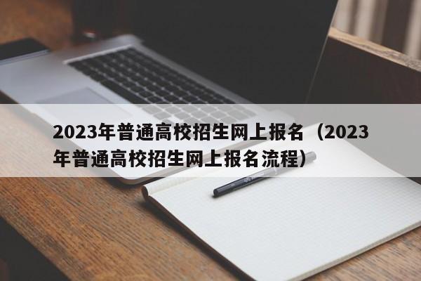 2023年普通高校招生网上报名（2023年普通高校招生网上报名流程）