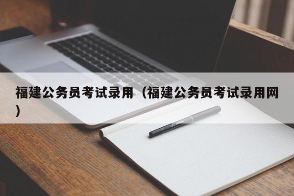 福建公务员考试录用（福建公务员考试录用网）