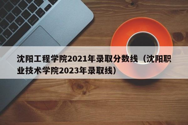 沈阳工程学院2021年录取分数线（沈阳职业技术学院2023年录取线）