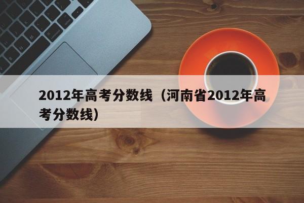 2012年高考分数线（河南省2012年高考分数线）