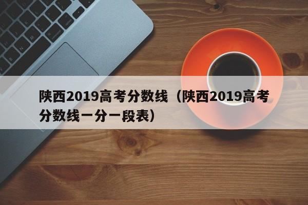 陕西2019高考分数线（陕西2019高考分数线一分一段表）