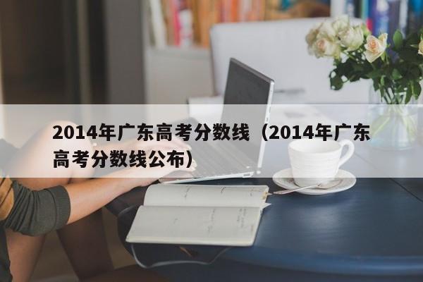 2014年广东高考分数线（2014年广东高考分数线公布）