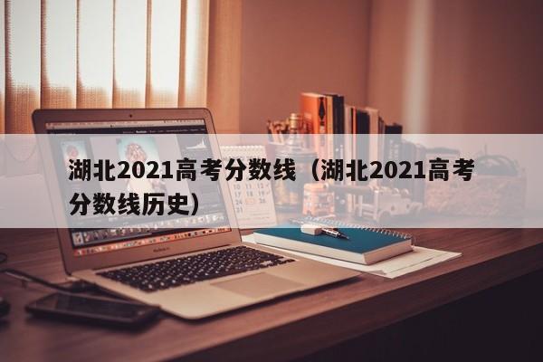 湖北2021高考分数线（湖北2021高考分数线历史）