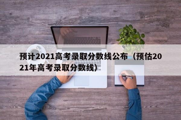 预计2021高考录取分数线公布（预估2021年高考录取分数线）