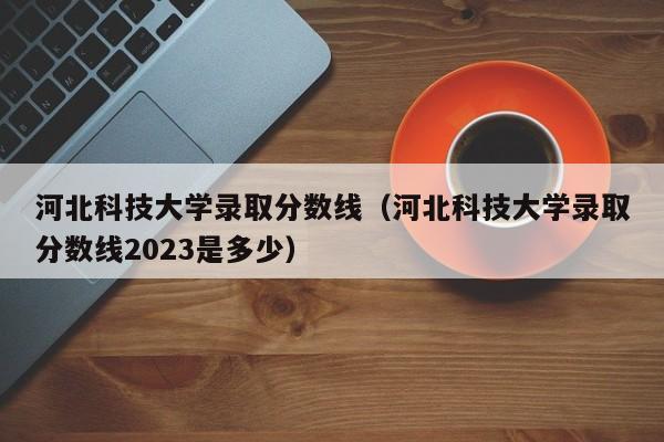 河北科技大学录取分数线（河北科技大学录取分数线2023是多少）