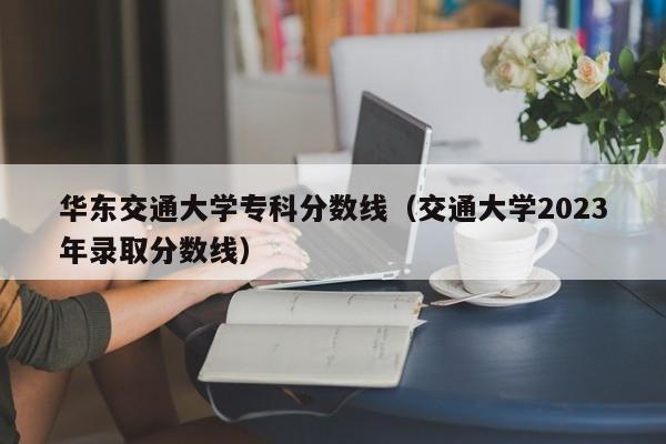 华东交通大学专科分数线（交通大学2023年录取分数线）