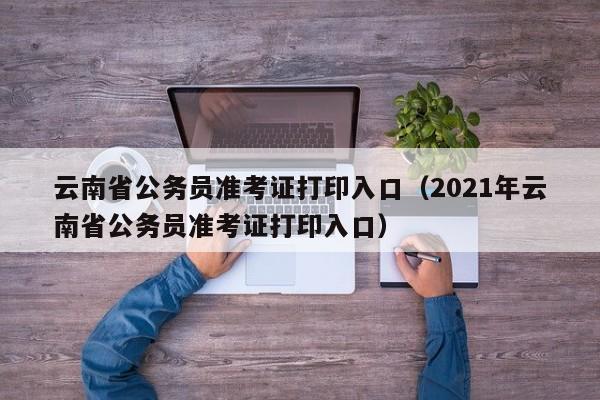 云南省公务员准考证打印入口（2021年云南省公务员准考证打印入口）