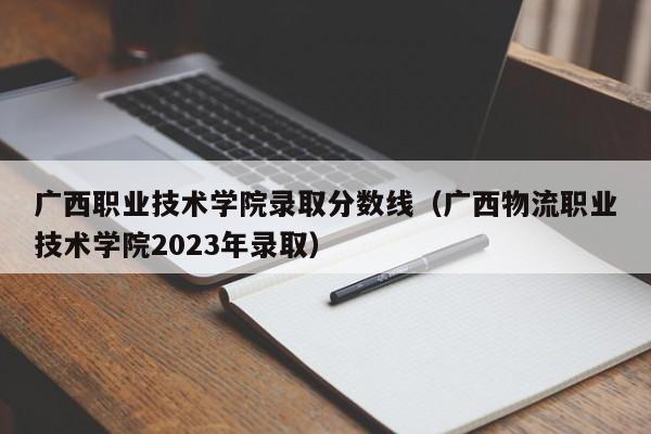 广西职业技术学院录取分数线（广西物流职业技术学院2023年录取）