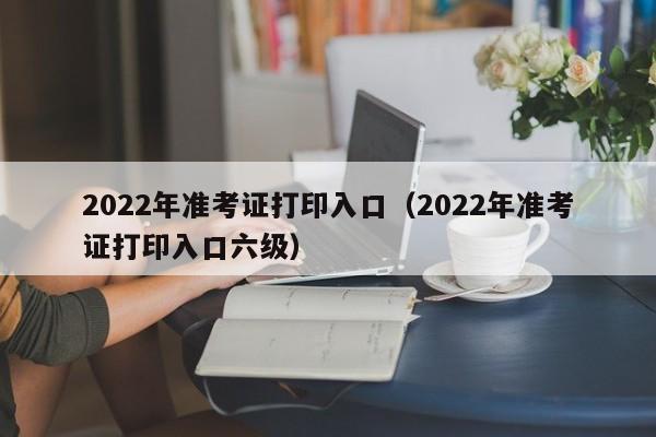 2022年准考证打印入口（2022年准考证打印入口六级）