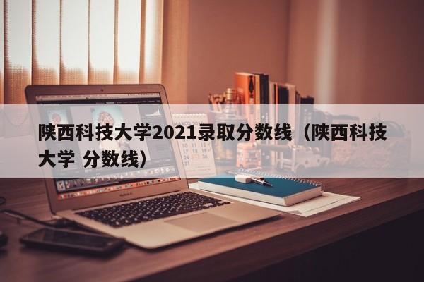 陕西科技大学2021录取分数线（陕西科技大学 分数线）