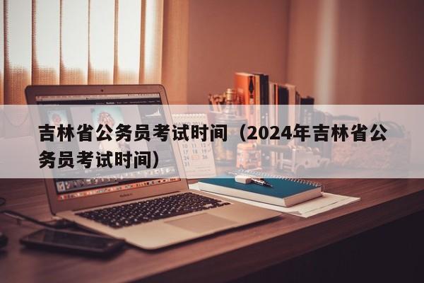 吉林省公务员考试时间（2024年吉林省公务员考试时间）