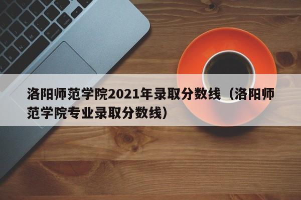 洛阳师范学院2021年录取分数线（洛阳师范学院专业录取分数线）