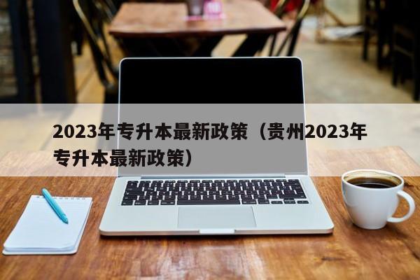 2023年专升本最新政策（贵州2023年专升本最新政策）