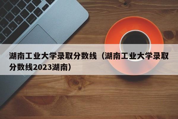 湖南工业大学录取分数线（湖南工业大学录取分数线2023湖南）