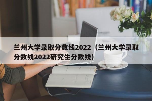 兰州大学录取分数线2022（兰州大学录取分数线2022研究生分数线）