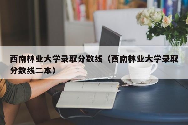 西南林业大学录取分数线（西南林业大学录取分数线二本）