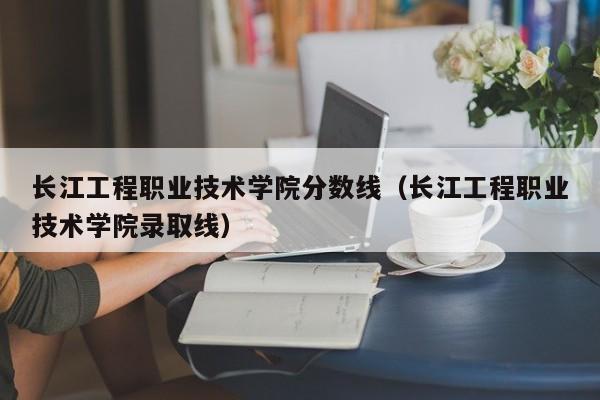 长江工程职业技术学院分数线（长江工程职业技术学院录取线）