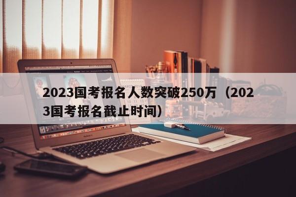 2023国考报名人数突破250万（2023国考报名截止时间）