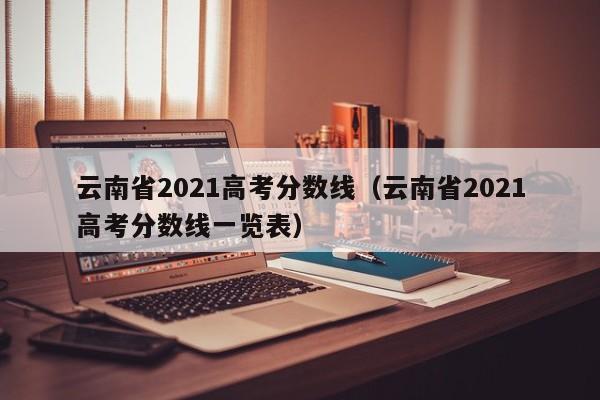云南省2021高考分数线（云南省2021高考分数线一览表）