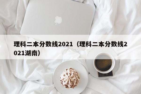 理科二本分数线2021（理科二本分数线2021湖南）