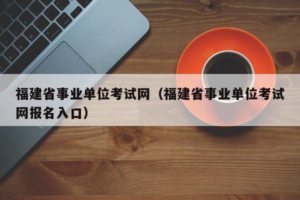 福建省事业单位考试网（福建省事业单位考试网报名入口）