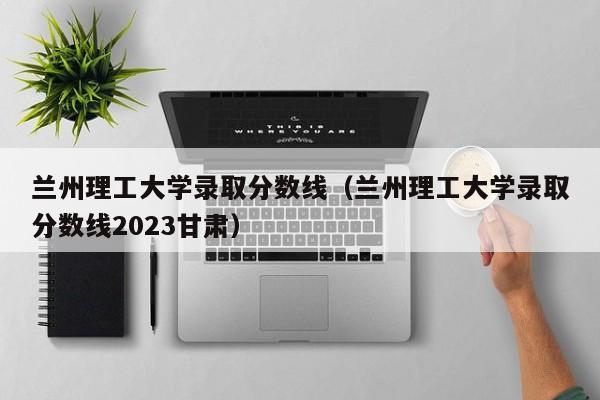 兰州理工大学录取分数线（兰州理工大学录取分数线2023甘肃）