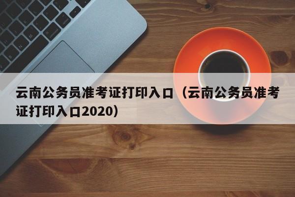 云南公务员准考证打印入口（云南公务员准考证打印入口2020）