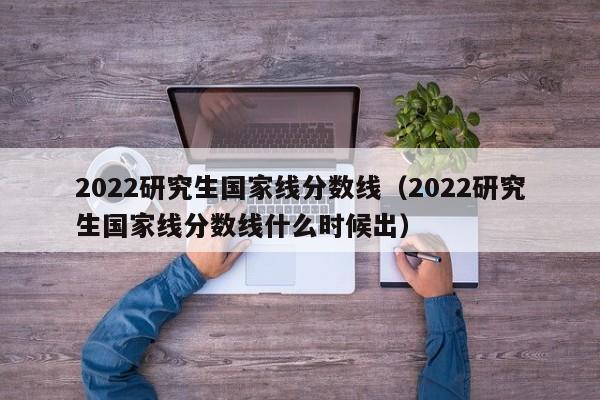 2022研究生国家线分数线（2022研究生国家线分数线什么时候出）