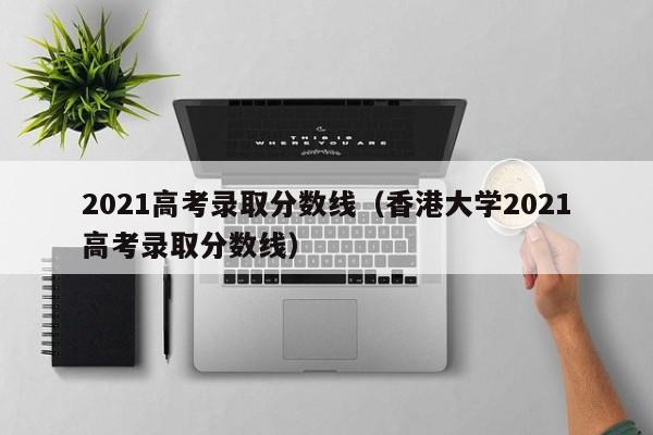 2021高考录取分数线（香港大学2021高考录取分数线）