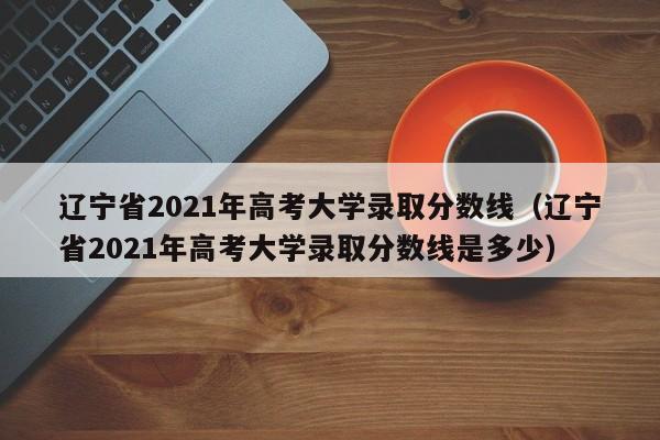 辽宁省2021年高考大学录取分数线（辽宁省2021年高考大学录取分数线是多少）