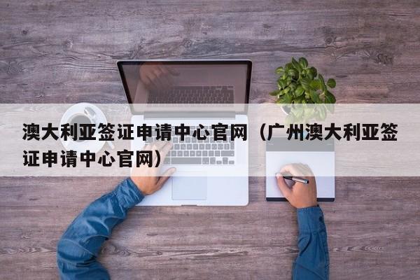 澳大利亚签证申请中心官网（广州澳大利亚签证申请中心官网）