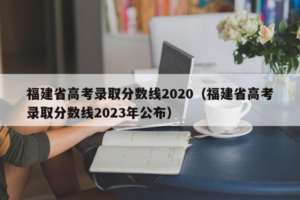 福建省高考录取分数线2020（福建省高考录取分数线2023年公布）