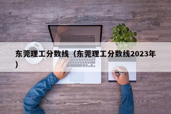 东莞理工分数线（东莞理工分数线2023年）